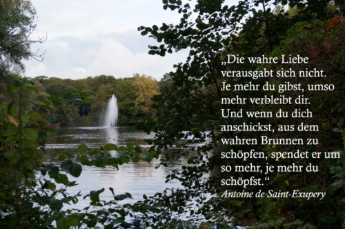 „Die wahre Liebe verausgabt sich nicht. Je mehr du gibst, umso mehr verbleibt dir. Und wenn du dich anschickst, aus dem wahren Brunnen zu schöpfen, spendet er umso mehr, je mehr du schöpfst.“ Antoine de Saint Exupéry 