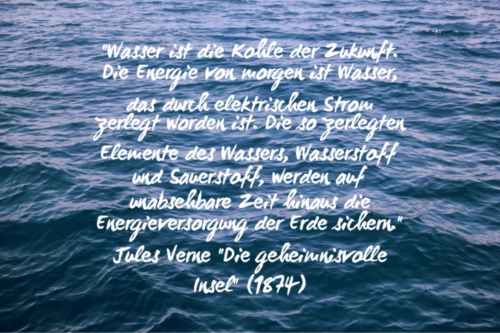 „Wasser ist die Kohle der Zukunft. Die Energie von morgen ist Wasser, das durch elektrischen Strom zerlegt worden ist. Die so zerlegten Elemente des Wassers, Wasserstoff und Sauerstoff, werden auf unabsehbare Zeit hinaus die Energieversorgung der Erde sichern.“ Jules Verne (1874)